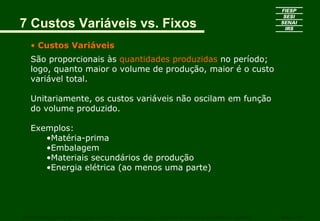 7 Custos Variáveis vs. Fixos
   • Custos Variáveis
   São proporcionais às quantidades produzidas no período;
   logo, quanto maior o volume de produção, maior é o custo
   variável total.

   Unitariamente, os custos variáveis não oscilam em função
   do volume produzido.

   Exemplos:
      •Matéria-prima
      •Embalagem
      •Materiais secundários de produção
      •Energia elétrica (ao menos uma parte)




CURSO SUPERIOR DE TECNOLOGIA GRÁFICA – PÓS GRADUAÇÃO – GESTÃO INOVADORA DA EMPRESA GRÁFICA   SENAI - SP
 