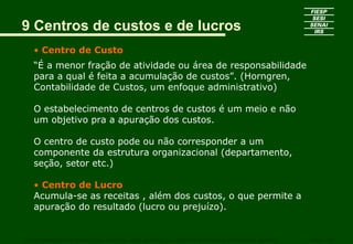 9 Centros de custos e de lucros
   • Centro de Custo
   “É a menor fração de atividade ou área de responsabilidade
   para a qual é feita a acumulação de custos”. (Horngren,
   Contabilidade de Custos, um enfoque administrativo)

   O estabelecimento de centros de custos é um meio e não
   um objetivo pra a apuração dos custos.

   O centro de custo pode ou não corresponder a um
   componente da estrutura organizacional (departamento,
   seção, setor etc.)

   • Centro de Lucro
   Acumula-se as receitas , além dos custos, o que permite a
   apuração do resultado (lucro ou prejuízo).


CURSO SUPERIOR DE TECNOLOGIA GRÁFICA – PÓS GRADUAÇÃO – GESTÃO INOVADORA DA EMPRESA GRÁFICA   SENAI - SP
 