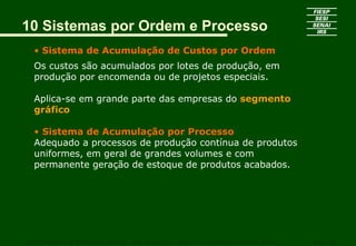 10 Sistemas por Ordem e Processo
   • Sistema de Acumulação de Custos por Ordem
   Os custos são acumulados por lotes de produção, em
   produção por encomenda ou de projetos especiais.

   Aplica-se em grande parte das empresas do segmento
   gráfico

   • Sistema de Acumulação por Processo
   Adequado a processos de produção contínua de produtos
   uniformes, em geral de grandes volumes e com
   permanente geração de estoque de produtos acabados.




CURSO SUPERIOR DE TECNOLOGIA GRÁFICA – PÓS GRADUAÇÃO – GESTÃO INOVADORA DA EMPRESA GRÁFICA   SENAI - SP
 