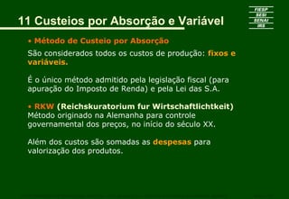 11 Custeios por Absorção e Variável
   • Método de Custeio por Absorção
   São considerados todos os custos de produção: fixos e
   variáveis.

   É o único método admitido pela legislação fiscal (para
   apuração do Imposto de Renda) e pela Lei das S.A.

   • RKW (Reichskuratorium fur Wirtschaftlichtkeit)
   Método originado na Alemanha para controle
   governamental dos preços, no início do século XX.

   Além dos custos são somadas as despesas para
   valorização dos produtos.




CURSO SUPERIOR DE TECNOLOGIA GRÁFICA – PÓS GRADUAÇÃO – GESTÃO INOVADORA DA EMPRESA GRÁFICA   SENAI - SP
 