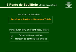 13 Ponto de Equilíbrio (Break-even Point)


                     No ponto de equilíbrio,

        Receitas = Custos + Despesas Totais




      Para apurar o PE em quantidade, faz-se:

                      Custos + Despesas Fixas
        PE
        =       Margem de contribuição unitária




CURSO SUPERIOR DE TECNOLOGIA GRÁFICA – PÓS GRADUAÇÃO – GESTÃO INOVADORA DA EMPRESA GRÁFICA   SENAI - SP
 