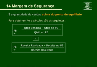 14 Margem de Segurança
  É a quantidade de vendas acima do ponto de equilíbrio

  Para obter em % s cálculos são os seguintes:

                      Qtdd vendida – Qtdd no PE
        PE
                                   Qtdd no PE
        =

                                   =


                  Receita Realizada – Receita no PE
        PE
        =                      Receita Realizada




CURSO SUPERIOR DE TECNOLOGIA GRÁFICA – PÓS GRADUAÇÃO – GESTÃO INOVADORA DA EMPRESA GRÁFICA   SENAI - SP
 