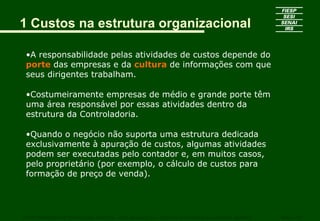 1 Custos na estrutura organizacional

 •A responsabilidade pelas atividades de custos depende do
 porte das empresas e da cultura de informações com que
 seus dirigentes trabalham.

 •Costumeiramente empresas de médio e grande porte têm
 uma área responsável por essas atividades dentro da
 estrutura da Controladoria.

 •Quando o negócio não suporta uma estrutura dedicada
 exclusivamente à apuração de custos, algumas atividades
 podem ser executadas pelo contador e, em muitos casos,
 pelo proprietário (por exemplo, o cálculo de custos para
 formação de preço de venda).




CURSO SUPERIOR DE TECNOLOGIA GRÁFICA – PÓS GRADUAÇÃO – GESTÃO INOVADORA DA EMPRESA GRÁFICA   SENAI - SP
 