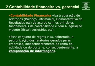 2 Contabilidade financeira vs. gerencial

   •Contabilidade Financeira visa à apuração de
   relatórios (Balanço Patrimonial, Demonstrativo de
   Resultados etc) de acordo com os princípios
   fundamentais de contabilidade e com a legislação
   vigente (fiscal, societária, etc).

   •Esse conjunto de regras visa, sobretudo, a
   padronização dos relatórios gerados pelas
   empresas, independentemente do ramo de
   atividade ou do porte, e, consequentemente, a
   comparação de informações.



CURSO SUPERIOR DE TECNOLOGIA GRÁFICA – PÓS GRADUAÇÃO – GESTÃO INOVADORA DA EMPRESA GRÁFICA   SENAI - SP
 