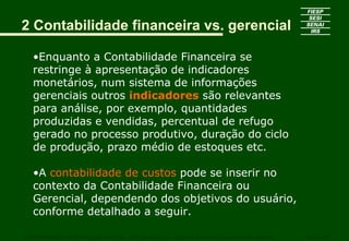 2 Contabilidade financeira vs. gerencial

   •Enquanto a Contabilidade Financeira se
   restringe à apresentação de indicadores
   monetários, num sistema de informações
   gerenciais outros indicadores são relevantes
   para análise, por exemplo, quantidades
   produzidas e vendidas, percentual de refugo
   gerado no processo produtivo, duração do ciclo
   de produção, prazo médio de estoques etc.

   •A contabilidade de custos pode se inserir no
   contexto da Contabilidade Financeira ou
   Gerencial, dependendo dos objetivos do usuário,
   conforme detalhado a seguir.

CURSO SUPERIOR DE TECNOLOGIA GRÁFICA – PÓS GRADUAÇÃO – GESTÃO INOVADORA DA EMPRESA GRÁFICA   SENAI - SP
 