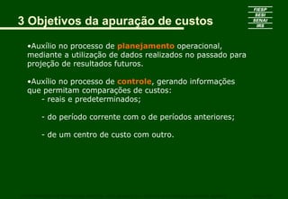 3 Objetivos da apuração de custos

   •Auxílio no processo de planejamento operacional,
   mediante a utilização de dados realizados no passado para
   projeção de resultados futuros.

   •Auxílio no processo de controle, gerando informações
   que permitam comparações de custos:
      - reais e predeterminados;

         - do período corrente com o de períodos anteriores;

         - de um centro de custo com outro.




CURSO SUPERIOR DE TECNOLOGIA GRÁFICA – PÓS GRADUAÇÃO – GESTÃO INOVADORA DA EMPRESA GRÁFICA   SENAI - SP
 