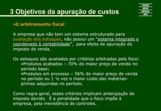 3 Objetivos da apuração de custos
•O arbitramento fiscal
A empresa que não tem um sistema estruturado para
avaliação dos estoques, não possui um “sistema integrado e
coordenado à contabilidade”, para efeito de apuração do
imposto de renda.
Os estoques são avaliados por critérios arbitrados pelo fisco:
•Produtos acabados – 70% do maior preço de venda no
período base;
•Produtos em processo – 56% do maior preço de venda
no período ou 1 ½ vez o maior custo das matérias-
primas adquiridas no período.
Como regra geral, esses critérios implicam antecipação do
imposto devido. É a penalidade que o fisco impõe à
empresa, pela inexistência de controles.
CURSO SUPERIOR DE TECNOLOGIA GRÁFICA – PÓS GRADUAÇÃO – GESTÃO INOVADORA DA EMPRESA GRÁFICA SENAI - SP
 