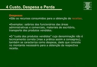 4 Custo, Despesa e Perda
Despesas
•São os recursos consumidos para a obtenção de receitas.
•Exemplos: salários dos funcionários das áreas
administrativas e comerciais, materiais de escritório,
transporte dos produtos vendidos.
•O “custo dos produtos vendidos” cuja denominação não é
tecnicamente correta (mas a prática assim a consagrou),
também se caracteriza como despesa, dado que consiste
no montante necessário para a obtenção da respectiva
receita.
CURSO SUPERIOR DE TECNOLOGIA GRÁFICA – PÓS GRADUAÇÃO – GESTÃO INOVADORA DA EMPRESA GRÁFICA SENAI - SP
 