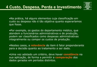•Na prática, há alguns elementos cuja classificação em
custo ou despesa não é tão objetiva quanto esperaríamos
que fosse.
•Por exemplo, os gastos do departamento médico, que
atendem a funcionários administrativos e de produção,
podem ser classificados como despesas administrativas
integralmente ou compor os custos de produção.
•Nestes casos, a relevância do item é fator preponderante
para a decisão quanto ao tratamento a ser dado.
•Uma vez adotado um critério, deve haver constância na
sua aplicação, de forma a permitir a comparação dos
dados gerados em períodos distintos.
CURSO SUPERIOR DE TECNOLOGIA GRÁFICA – PÓS GRADUAÇÃO – GESTÃO INOVADORA DA EMPRESA GRÁFICA SENAI - SP
4 Custo, Despesa, Perda e Investimento
 