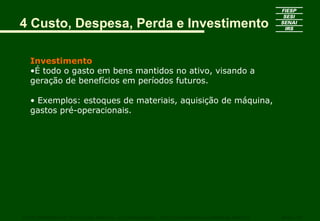 Investimento
•É todo o gasto em bens mantidos no ativo, visando a
geração de benefícios em períodos futuros.
• Exemplos: estoques de materiais, aquisição de máquina,
gastos pré-operacionais.
CURSO SUPERIOR DE TECNOLOGIA GRÁFICA – PÓS GRADUAÇÃO – GESTÃO INOVADORA DA EMPRESA GRÁFICA SENAI - SP
4 Custo, Despesa, Perda e Investimento
 