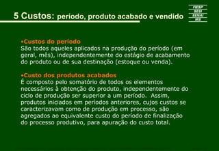 5 Custos: período, produto acabado e vendido
•Custos do período
São todos aqueles aplicados na produção do período (em
geral, mês), independentemente do estágio de acabamento
do produto ou de sua destinação (estoque ou venda).
•Custo dos produtos acabados
É composto pelo somatório de todos os elementos
necessários à obtenção do produto, independentemente do
ciclo de produção ser superior a um período. Assim,
produtos iniciados em períodos anteriores, cujos custos se
caracterizavam como de produção em processo, são
agregados ao equivalente custo do período de finalização
do processo produtivo, para apuração do custo total.
CURSO SUPERIOR DE TECNOLOGIA GRÁFICA – PÓS GRADUAÇÃO – GESTÃO INOVADORA DA EMPRESA GRÁFICA SENAI - SP
 