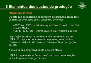 6 Elementos dos custos de produção
•Materiais Diretos
Os estoque de materiais (e também de produtos acabados)
podem ser avaliados pelos seguintes critérios:
•PEPS (ou FIFO) – Primeiro que Entra, Primeiro que Sai
•Custo Médio
•UEPS (ou LIFO) – Último que Entra, Primeiro que Sai
Legislação do Imposto de Renda não permite o uso do
UEPS. Em épocas de aumento de preços, esse critério
resulta em redução do lucro (e consequente postergação
do IR).
A maioria das empresas adota o Custo Médio.
UEPS é o que mais se “aproxima” do custo de reposição,
indicado para efeitos gerenciais.
CURSO SUPERIOR DE TECNOLOGIA GRÁFICA – PÓS GRADUAÇÃO – GESTÃO INOVADORA DA EMPRESA GRÁFICA SENAI - SP
 