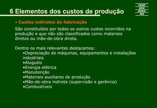 6 Elementos dos custos de produção
• Custos indiretos de fabricação
São constituídos por todos os outros custos incorridos na
produção e que não são classificados como materiais
diretos ou mão-de-obra direta.
Dentre os mais relevantes destacamos:
•Depreciação de máquinas, equipamentos e instalações
industriais
•Aluguéis
•Energia elétrica
•Manutenção
•Materiais auxiliares de produção
•Mão-de-obra indireta (supervisão e gerência)
•Combustíveis
CURSO SUPERIOR DE TECNOLOGIA GRÁFICA – PÓS GRADUAÇÃO – GESTÃO INOVADORA DA EMPRESA GRÁFICA SENAI - SP
 