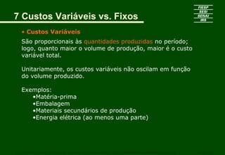 7 Custos Variáveis vs. Fixos
• Custos Variáveis
São proporcionais às quantidades produzidas no período;
logo, quanto maior o volume de produção, maior é o custo
variável total.
Unitariamente, os custos variáveis não oscilam em função
do volume produzido.
Exemplos:
•Matéria-prima
•Embalagem
•Materiais secundários de produção
•Energia elétrica (ao menos uma parte)
CURSO SUPERIOR DE TECNOLOGIA GRÁFICA – PÓS GRADUAÇÃO – GESTÃO INOVADORA DA EMPRESA GRÁFICA SENAI - SP
 