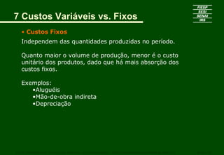 7 Custos Variáveis vs. Fixos
• Custos Fixos
Independem das quantidades produzidas no período.
Quanto maior o volume de produção, menor é o custo
unitário dos produtos, dado que há mais absorção dos
custos fixos.
Exemplos:
•Aluguéis
•Mão-de-obra indireta
•Depreciação
CURSO SUPERIOR DE TECNOLOGIA GRÁFICA – PÓS GRADUAÇÃO – GESTÃO INOVADORA DA EMPRESA GRÁFICA SENAI - SP
 