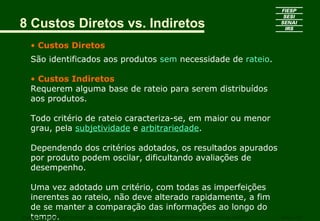 8 Custos Diretos vs. Indiretos
• Custos Diretos
São identificados aos produtos sem necessidade de rateio.
• Custos Indiretos
Requerem alguma base de rateio para serem distribuídos
aos produtos.
Todo critério de rateio caracteriza-se, em maior ou menor
grau, pela subjetividade e arbitrariedade.
Dependendo dos critérios adotados, os resultados apurados
por produto podem oscilar, dificultando avaliações de
desempenho.
Uma vez adotado um critério, com todas as imperfeições
inerentes ao rateio, não deve alterado rapidamente, a fim
de se manter a comparação das informações ao longo do
tempo.CURSO SUPERIOR DE TECNOLOGIA GRÁFICA – PÓS GRADUAÇÃO – GESTÃO INOVADORA DA EMPRESA GRÁFICA SENAI - SP
 