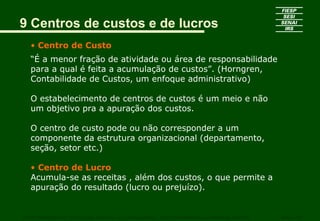 9 Centros de custos e de lucros
• Centro de Custo
“É a menor fração de atividade ou área de responsabilidade
para a qual é feita a acumulação de custos”. (Horngren,
Contabilidade de Custos, um enfoque administrativo)
O estabelecimento de centros de custos é um meio e não
um objetivo pra a apuração dos custos.
O centro de custo pode ou não corresponder a um
componente da estrutura organizacional (departamento,
seção, setor etc.)
• Centro de Lucro
Acumula-se as receitas , além dos custos, o que permite a
apuração do resultado (lucro ou prejuízo).
CURSO SUPERIOR DE TECNOLOGIA GRÁFICA – PÓS GRADUAÇÃO – GESTÃO INOVADORA DA EMPRESA GRÁFICA SENAI - SP
 
