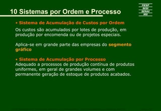 10 Sistemas por Ordem e Processo
• Sistema de Acumulação de Custos por Ordem
Os custos são acumulados por lotes de produção, em
produção por encomenda ou de projetos especiais.
Aplica-se em grande parte das empresas do segmento
gráfico
• Sistema de Acumulação por Processo
Adequado a processos de produção contínua de produtos
uniformes, em geral de grandes volumes e com
permanente geração de estoque de produtos acabados.
CURSO SUPERIOR DE TECNOLOGIA GRÁFICA – PÓS GRADUAÇÃO – GESTÃO INOVADORA DA EMPRESA GRÁFICA SENAI - SP
 