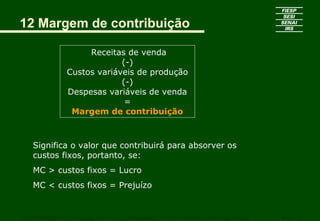 12 Margem de contribuição
Receitas de venda
(-)
Custos variáveis de produção
(-)
Despesas variáveis de venda
=
Margem de contribuição
CURSO SUPERIOR DE TECNOLOGIA GRÁFICA – PÓS GRADUAÇÃO – GESTÃO INOVADORA DA EMPRESA GRÁFICA SENAI - SP
Significa o valor que contribuirá para absorver os
custos fixos, portanto, se:
MC > custos fixos = Lucro
MC < custos fixos = Prejuízo
 