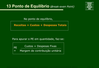 13 Ponto de Equilíbrio (Break-even Point)
No ponto de equilíbrio,
Receitas = Custos + Despesas Totais
CURSO SUPERIOR DE TECNOLOGIA GRÁFICA – PÓS GRADUAÇÃO – GESTÃO INOVADORA DA EMPRESA GRÁFICA SENAI - SP
Custos + Despesas Fixas
Margem de contribuição unitária
PE
=
Para apurar o PE em quantidade, faz-se:
 