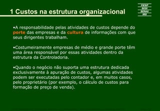 1 Custos na estrutura organizacional
•A responsabilidade pelas atividades de custos depende do
porte das empresas e da cultura de informações com que
seus dirigentes trabalham.
•Costumeiramente empresas de médio e grande porte têm
uma área responsável por essas atividades dentro da
estrutura da Controladoria.
•Quando o negócio não suporta uma estrutura dedicada
exclusivamente à apuração de custos, algumas atividades
podem ser executadas pelo contador e, em muitos casos,
pelo proprietário (por exemplo, o cálculo de custos para
formação de preço de venda).
CURSO SUPERIOR DE TECNOLOGIA GRÁFICA – PÓS GRADUAÇÃO – GESTÃO INOVADORA DA EMPRESA GRÁFICA SENAI - SP
 