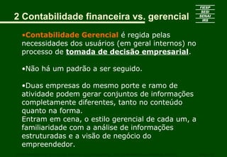 2 Contabilidade financeira vs. gerencial
•Contabilidade Gerencial é regida pelas
necessidades dos usuários (em geral internos) no
processo de tomada de decisão empresarial.
•Não há um padrão a ser seguido.
•Duas empresas do mesmo porte e ramo de
atividade podem gerar conjuntos de informações
completamente diferentes, tanto no conteúdo
quanto na forma.
Entram em cena, o estilo gerencial de cada um, a
familiaridade com a análise de informações
estruturadas e a visão de negócio do
empreendedor.
CURSO SUPERIOR DE TECNOLOGIA GRÁFICA – PÓS GRADUAÇÃO – GESTÃO INOVADORA DA EMPRESA GRÁFICA SENAI - SP
 