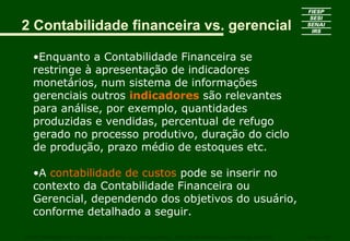 2 Contabilidade financeira vs. gerencial
•Enquanto a Contabilidade Financeira se
restringe à apresentação de indicadores
monetários, num sistema de informações
gerenciais outros indicadores são relevantes
para análise, por exemplo, quantidades
produzidas e vendidas, percentual de refugo
gerado no processo produtivo, duração do ciclo
de produção, prazo médio de estoques etc.
•A contabilidade de custos pode se inserir no
contexto da Contabilidade Financeira ou
Gerencial, dependendo dos objetivos do usuário,
conforme detalhado a seguir.
CURSO SUPERIOR DE TECNOLOGIA GRÁFICA – PÓS GRADUAÇÃO – GESTÃO INOVADORA DA EMPRESA GRÁFICA SENAI - SP
 