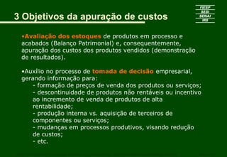 3 Objetivos da apuração de custos
•Avaliação dos estoques de produtos em processo e
acabados (Balanço Patrimonial) e, consequentemente,
apuração dos custos dos produtos vendidos (demonstração
de resultados).
•Auxílio no processo de tomada de decisão empresarial,
gerando informação para:
- formação de preços de venda dos produtos ou serviços;
- descontinuidade de produtos não rentáveis ou incentivo
ao incremento de venda de produtos de alta
rentabilidade;
- produção interna vs. aquisição de terceiros de
componentes ou serviços;
- mudanças em processos produtivos, visando redução
de custos;
- etc.
CURSO SUPERIOR DE TECNOLOGIA GRÁFICA – PÓS GRADUAÇÃO – GESTÃO INOVADORA DA EMPRESA GRÁFICA SENAI - SP
 