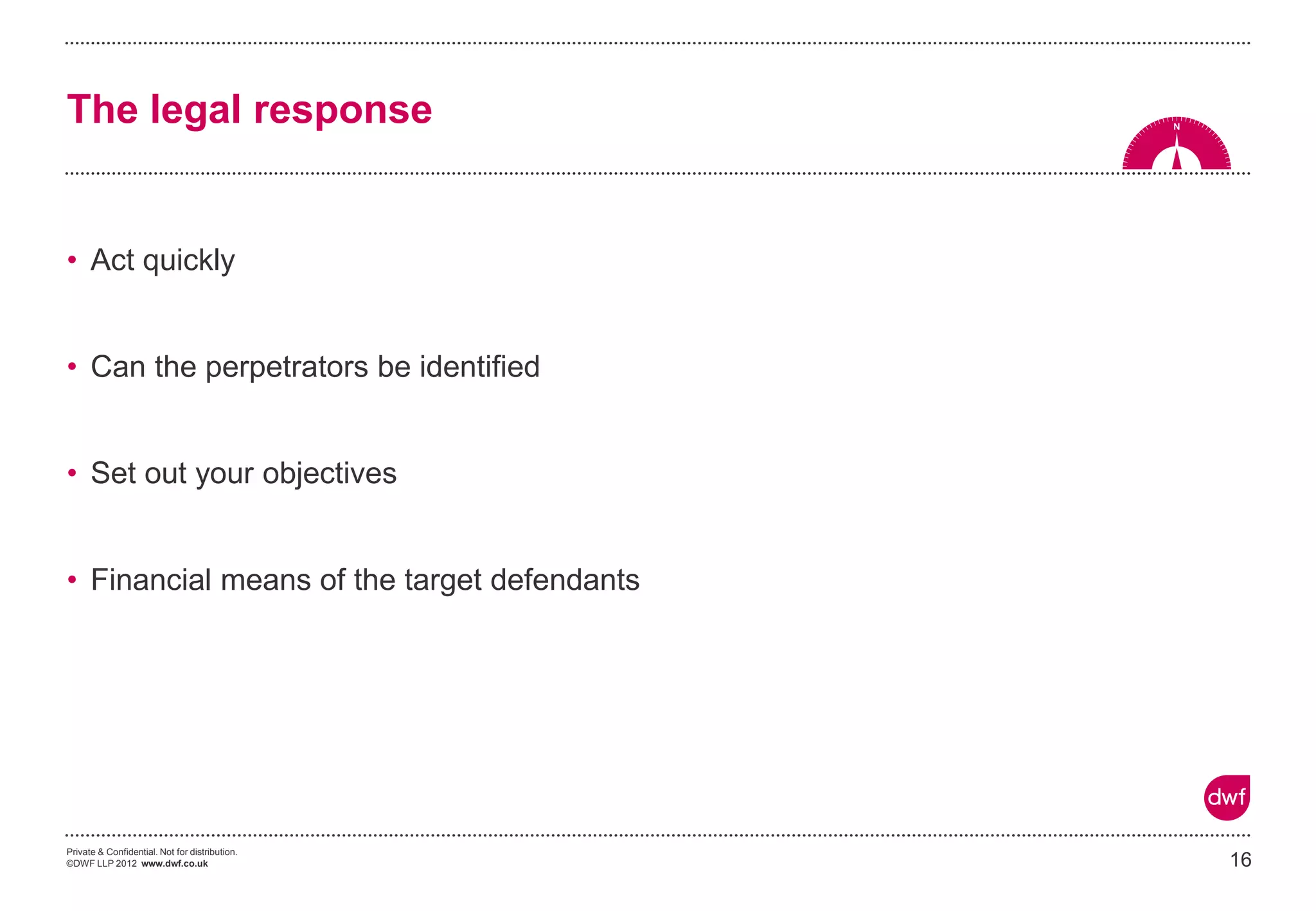 Private & Confidential. Not for distribution.
©DWF LLP 2012 www.dwf.co.uk
• Act quickly
• Can the perpetrators be identified
• Set out your objectives
• Financial means of the target defendants
16
The legal response
 