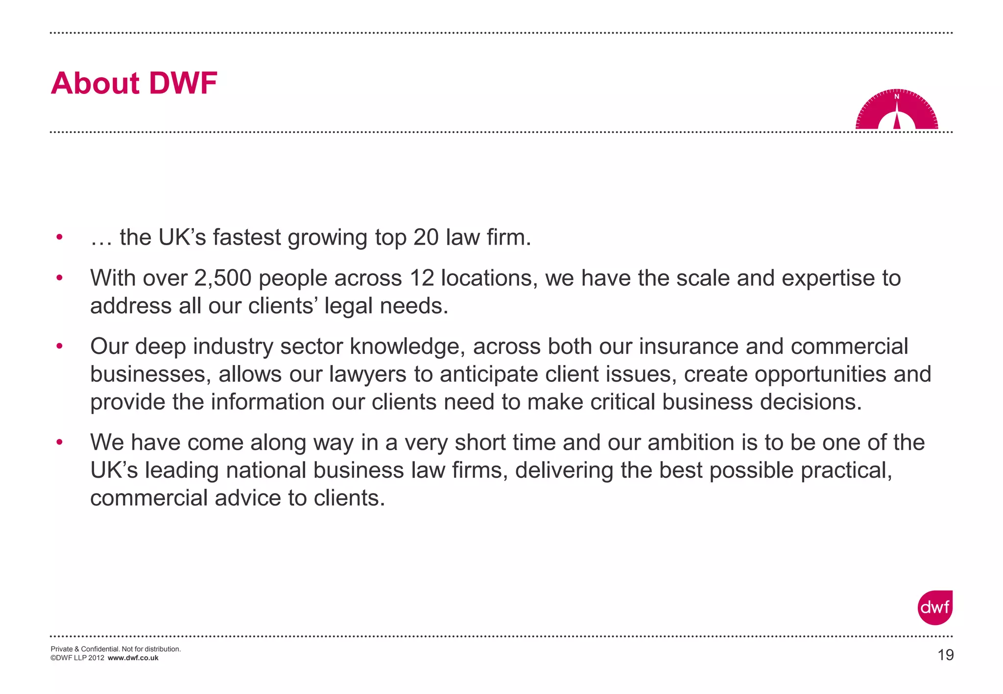 Private & Confidential. Not for distribution.
©DWF LLP 2012 www.dwf.co.uk
About DWF
• … the UK’s fastest growing top 20 law firm.
• With over 2,500 people across 12 locations, we have the scale and expertise to
address all our clients’ legal needs.
• Our deep industry sector knowledge, across both our insurance and commercial
businesses, allows our lawyers to anticipate client issues, create opportunities and
provide the information our clients need to make critical business decisions.
• We have come along way in a very short time and our ambition is to be one of the
UK’s leading national business law firms, delivering the best possible practical,
commercial advice to clients.
19
 