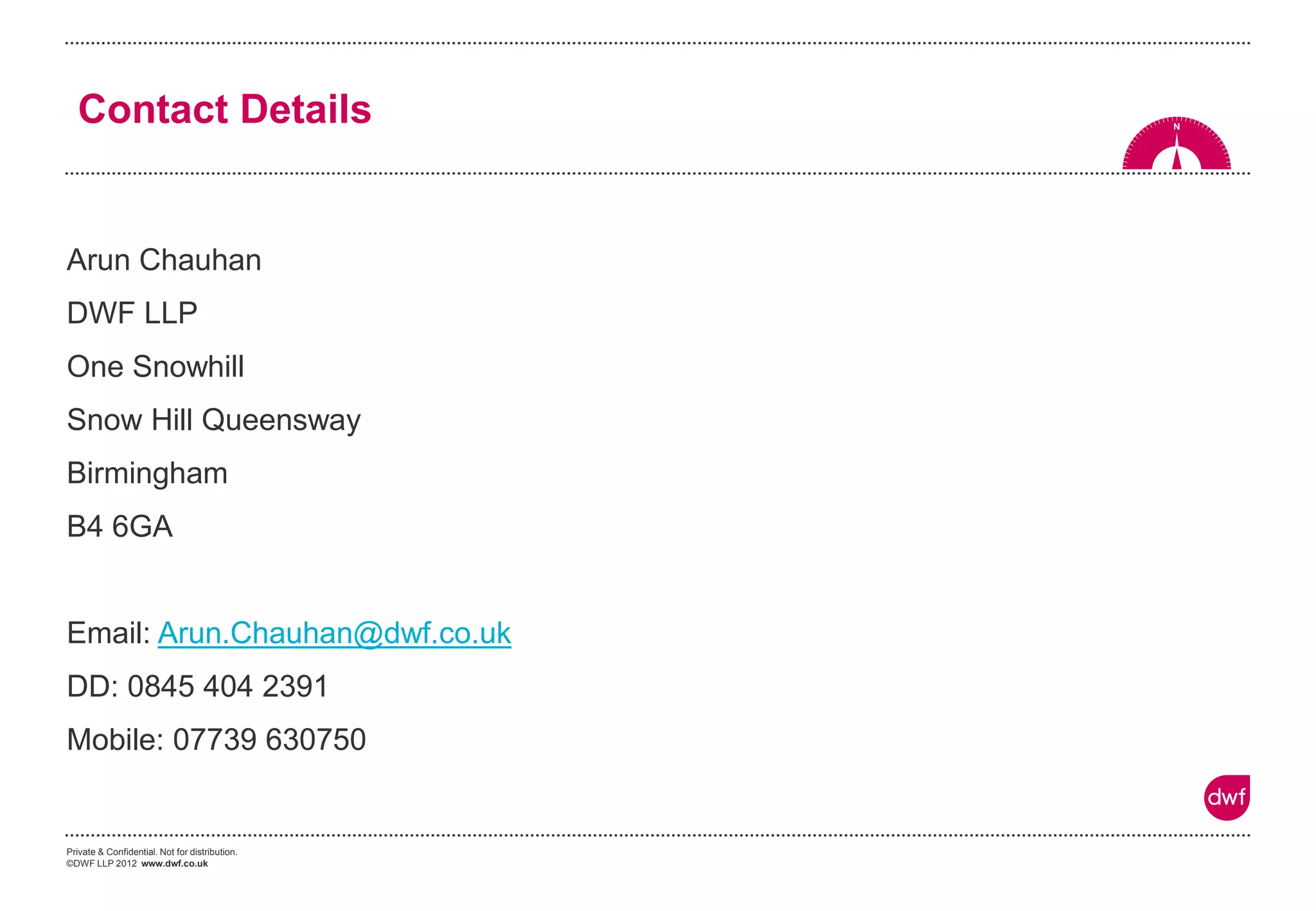 Private & Confidential. Not for distribution.
©DWF LLP 2012 www.dwf.co.uk
Contact Details
Arun Chauhan
DWF LLP
One Snowhill
Snow Hill Queensway
Birmingham
B4 6GA
Email: Arun.Chauhan@dwf.co.uk
DD: 0845 404 2391
Mobile: 07739 630750
 