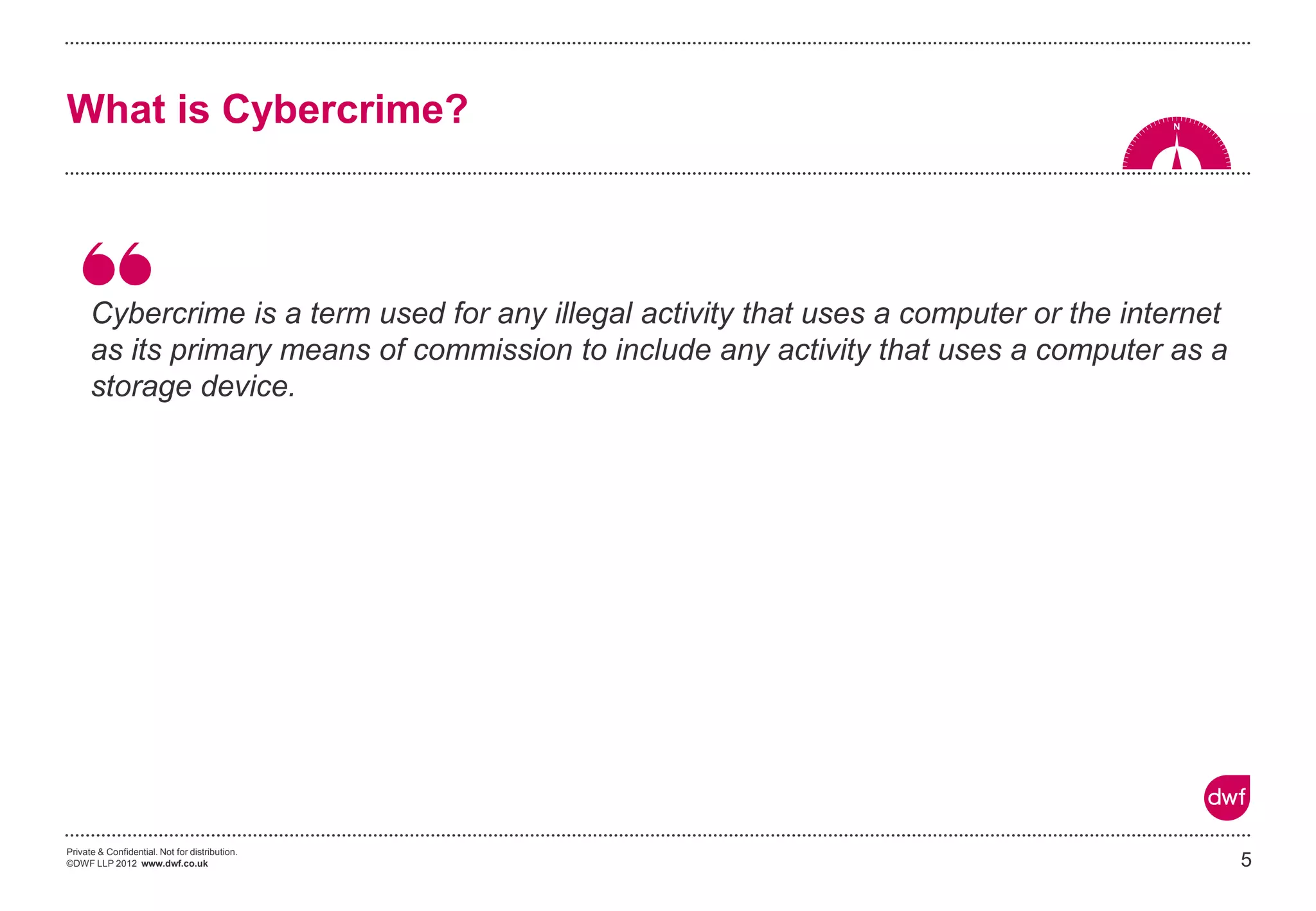 Private & Confidential. Not for distribution.
©DWF LLP 2012 www.dwf.co.uk
Cybercrime is a term used for any illegal activity that uses a computer or the internet
as its primary means of commission to include any activity that uses a computer as a
storage device.
5
What is Cybercrime?
 