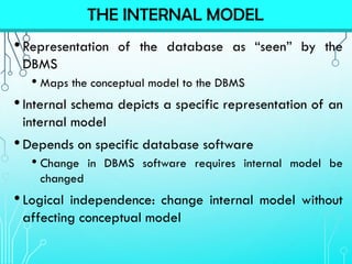 •Representation of the database as “seen” by the
DBMS
• Maps the conceptual model to the DBMS
•Internal schema depicts a specific representation of an
internal model
•Depends on specific database software
• Change in DBMS software requires internal model be
changed
•Logical independence: change internal model without
affecting conceptual model
THE INTERNAL MODEL
 