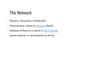 The Network
• Python3 / Tensorﬂow / NVIDIA GPU
• Preprocessing is done on Dataproc (Spark)
• Database of features is stored in Cloud Storage
• Sparse matrices ⇒normalization on the ﬂy
 