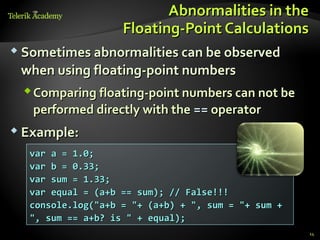 Abnormalities in the
                   Floating-Point Calculations
 Sometimes abnormalities can be observed

 when using floating-point numbers
  Comparing floating-point numbers can not be
   performed directly with the == operator
 Example:

  var a = 1.0;
  var b = 0.33;
  var sum = 1.33;
  var equal = (a+b == sum); // False!!!
  console.log("a+b = "+ (a+b) + ", sum = "+ sum +
  ", sum == a+b? is " + equal);
                                                    14
 