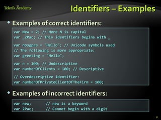 Identifiers – Examples
 Examples of correct identifiers:
  var New = 2; // Here N is capital
  var _2Pac; // This identifiers begins with _
  var поздрав = "Hello"; // Unicode symbols used
  // The following is more appropriate:
  var greeting = "Hello";
  var n = 100; // Undescriptive
  var numberOfClients = 100; // Descriptive
  // Overdescriptive identifier:
  var numberOfPrivateClientOfTheFirm = 100;

 Examples of incorrect identifiers:

  var new;      // new is a keyword
  var 2Pac;     // Cannot begin with a digit
                                                    31
 