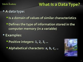 What Is a Data Type?
 A data type:

   Is a domain of values of similar characteristics
   Defines the type of information stored in the
    computer memory (in a variable)
 Examples:

   Positive integers: 1, 2, 3, …
   Alphabetical characters: a, b, c, …


                                                       5
 