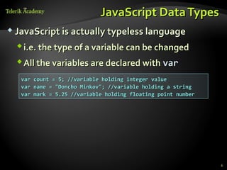 JavaScript Data Types
 JavaScript is actually typeless language

   i.e. the type of a variable can be changed
   All the variables are declared with var
   var count = 5; //variable holding integer value
   var name = "Doncho Minkov"; //variable holding a string
   var mark = 5.25 //variable holding floating point number




                                                              6
 
