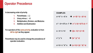 Operator Precedence
In decreasing order of priority
1. Parentheses :: ( )
2. Unary minus:: –5
3. Multiplication,Division, and Modulus
4. Addition and Subtraction
For operatorsof the same priority, evaluation is from
left to right as they appear.
Parenthesis may be used to changethe precedence of
operator evaluation.
EXAMPLES:
a + b * c – d / e ➔ a + (b * c) – (d / e)
a * – b + d % e – f ➔ a * (– b) + (d % e) – f
a – b + c + d ➔ (((a – b) + c) + d)
x * y * z ➔ ((x * y) * z)
a + b + c * d * e ➔ (a + b) + ((c * d) * e)
 