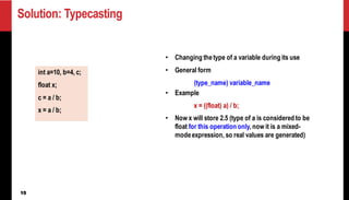 15
Solution: Typecasting
• Changing thetype of a variable during its use
• General form
(type_name) variable_name
• Example
x = ((float) a) / b;
• Now x will store 2.5 (type of a is considered to be
float for this operation only, now it is a mixed-
modeexpression, so real values are generated)
int a=10, b=4, c;
float x;
c = a / b;
x = a / b;
 