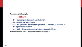 22
A more non-trivialexample:
a = 3 && (b = 4)
• b = 4 is an assignmentexpression, evaluates to 4
• && has higher precedencethan =
• 3 && (b = 4) evaluates to true as both operandsof && are non-0,so final value of
the logical expression is true
• a = 3 && (b = 4) is an assignment expression,evaluates to 1 (true)
Note that changing to b = 0 would have made the final value 0
 