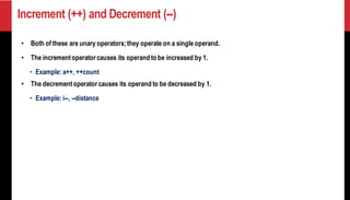 Increment (++) and Decrement (--)
• Both of these are unary operators;they operate on a single operand.
• The incrementoperator causes its operand to be increased by 1.
• Example: a++, ++count
• The decrementoperator causes its operand to be decreased by 1.
• Example: i--, --distance
 