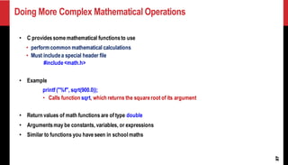 Doing More Complex Mathematical Operations
27
• C providessome mathematical functionsto use
• perform common mathematical calculations
• Must includea special header file
#include<math.h>
• Example
printf ("%f", sqrt(900.0));
• Calls function sqrt, which returns the squareroot of its argument
• Return values of math functions are of type double
• Argumentsmay be constants, variables, or expressions
• Similar to functions you have seen in school maths
 