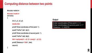 Computing distance between two points
30
#include <stdio.h>
#include <math.h>
int main()
{
int x1, y1, x2, y2;
double dist;
printf(“Entercoordinates of first point: “);
scanf(“%d%d”,&x1, &y1);
printf(“Entercoordinates of second point: “);
scanf(“%d%d”,&x2, &y2);
dist = sqrt(pow(x1 – x2, 2) + pow(y1 – y2, 2));
printf(“Distance = %lfn”, dist);
return 0;
}
Enter coordinates of first point: 3 4
Enter coordinates of second point: 2 7
Distance = 3.162278
Output
 
