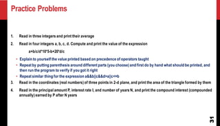 Practice Problems
31
1. Read in three integers and print their average
2. Read in four integers a, b, c, d. Compute and print the value of the expression
a+b/c/d*10*5-b+20*d/c
• Explain to yourself the value printed based on precedence of operators taught
• Repeat by putting parenthesis around different parts (you choose) and first do by hand what should be printed, and
then run the program to verify if you got it right
• Repeat similar thing for the expression a&&b||c&&d>a||c<=b
3. Read in the coordinates (real numbers) of three points in 2-d plane, and print the area of the triangle formed by them
4. Read in the principal amount P, interest rate I, and number of years N, and print the compound interest (compounded
annually) earned by P after N years
 