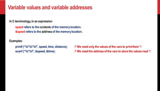 Variable values and variable addresses
In C terminology,in an expression
speed refers to the contents of the memorylocation.
&speed refers to the address of the memorylocation.
Examples:
printf (“%f %f %f”, speed, time, distance); /* We need only the values of the vars to printthem */
scanf (“%f %f”, &speed, &time); /* We need the address of the vars to store the values read */
 