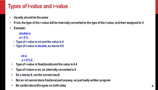 8
Types of l-value and r-value
• Usually should be the same
• If not, the type of the r-value will be internally converted to the type of the l-value, and then assigned to it
• Example:
doublea;
a = 2*3;
• Type of r-value is int and the value is 6
• Type of l-value is double,so stores 6.0
int a;
a = 2*3.2;
• Type of r-value is float/doubleand the value is 6.4
• Type of l-value is int, so internally converted to 6
• So a stores 6, not the correct result
• But an int cannotstore fractional part anyway, so just badly written program
• Be careful aboutthe types on both sides
 