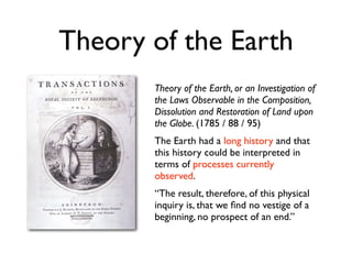 Theory of the Earth
       Theory of the Earth, or an Investigation of
       the Laws Observable in the Composition,
       Dissolution and Restoration of Land upon
       the Globe. (1785 / 88 / 95)
       The Earth had a long history and that
       this history could be interpreted in
       terms of processes currently
       observed.
       “The result, therefore, of this physical
       inquiry is, that we ﬁnd no vestige of a
       beginning, no prospect of an end.”
 