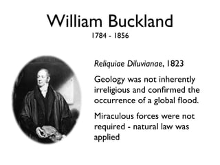 William Buckland
     1784 - 1856


     Reliquiae Diluvianae, 1823
     Geology was not inherently
     irreligious and conﬁrmed the
     occurrence of a global ﬂood.
     Miraculous forces were not
     required - natural law was
     applied
 