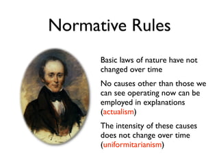 Normative Rules
      Basic laws of nature have not
      changed over time
      No causes other than those we
      can see operating now can be
      employed in explanations
      (actualism)
      The intensity of these causes
      does not change over time
      (uniformitarianism)
 